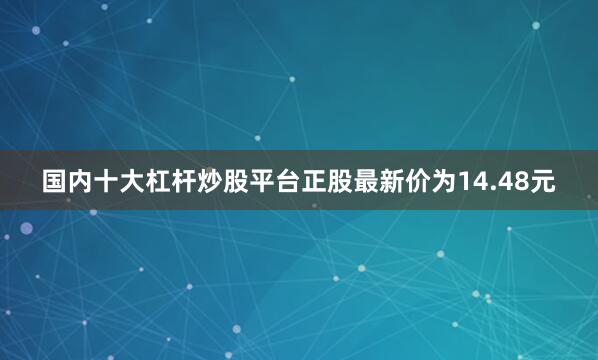 国内十大杠杆炒股平台正股最新价为14.48元
