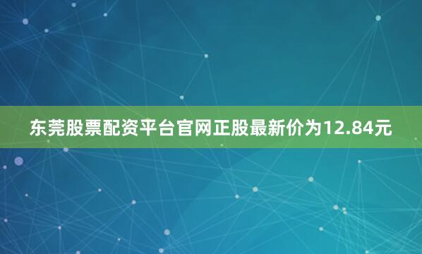 东莞股票配资平台官网正股最新价为12.84元