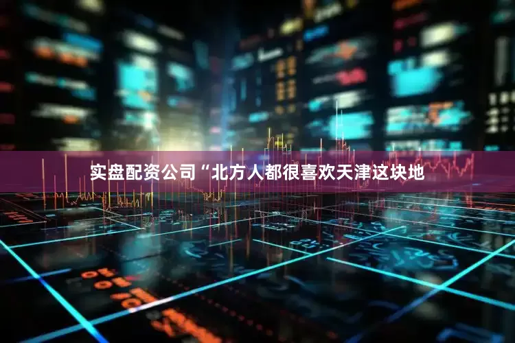 实盘配资公司“北方人都很喜欢天津这块地
