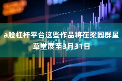 a股杠杆平台这些作品将在梁园群星草堂展至3月31日