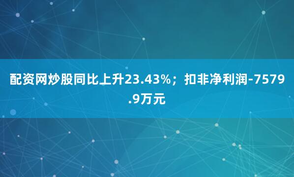 配资网炒股同比上升23.43%；扣非净利润-7579.9万元