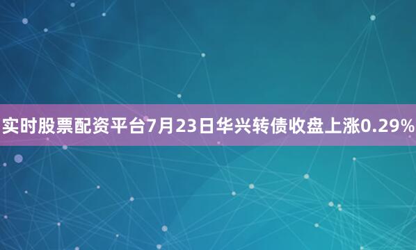 实时股票配资平台7月23日华兴转债收盘上涨0.29%