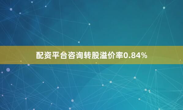 配资平台咨询转股溢价率0.84%