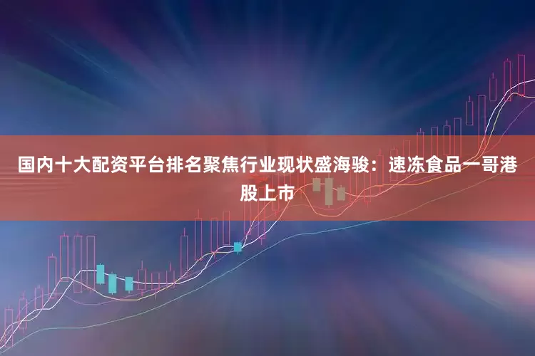 国内十大配资平台排名聚焦行业现状盛海骏:速冻食品一哥港股上市