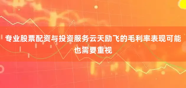 专业股票配资与投资服务云天励飞的毛利率表现可能也需要重视