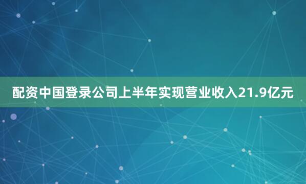 配资中国登录公司上半年实现营业收入21.9亿元