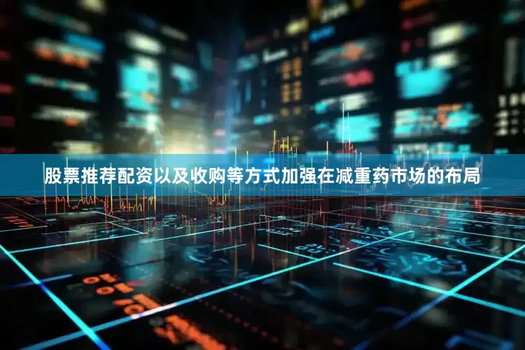 股票推荐配资以及收购等方式加强在减重药市场的布局