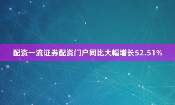 配资一流证券配资门户同比大幅增长52.51%