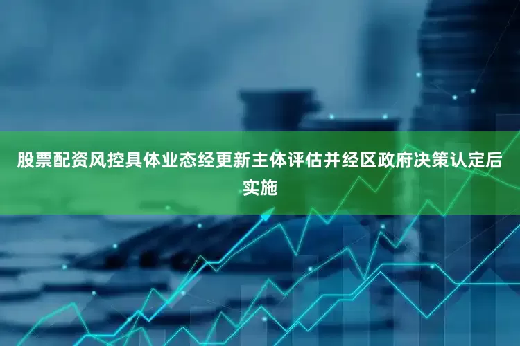 股票配资风控具体业态经更新主体评估并经区政府决策认定后实施