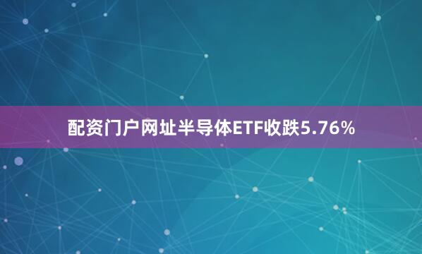 配资门户网址半导体ETF收跌5.76%