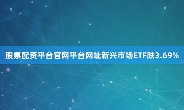 股票配资平台官网平台网址新兴市场ETF跌3.69%