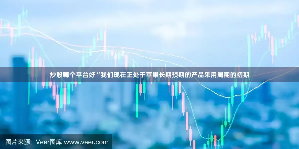 炒股哪个平台好“我们现在正处于苹果长期预期的产品采用周期的初期