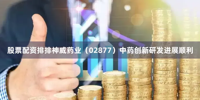 股票配资排排神威药业（02877）中药创新研发进展顺利