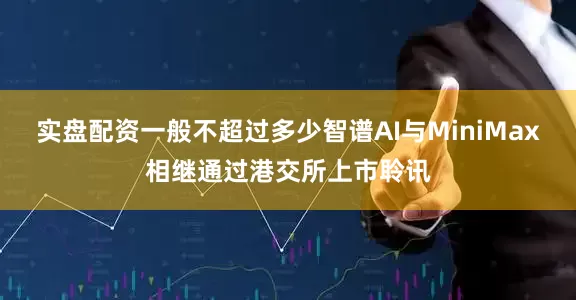 实盘配资一般不超过多少智谱AI与MiniMax相继通过港交所上市聆讯