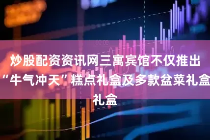 炒股配资资讯网三寓宾馆不仅推出“牛气冲天”糕点礼盒及多款盆菜礼盒