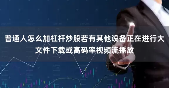 普通人怎么加杠杆炒股若有其他设备正在进行大文件下载或高码率视频流播放